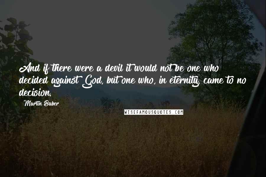 Martin Buber Quotes: And if there were a devil it would not be one who decided against God, but one who, in eternity, came to no decision.