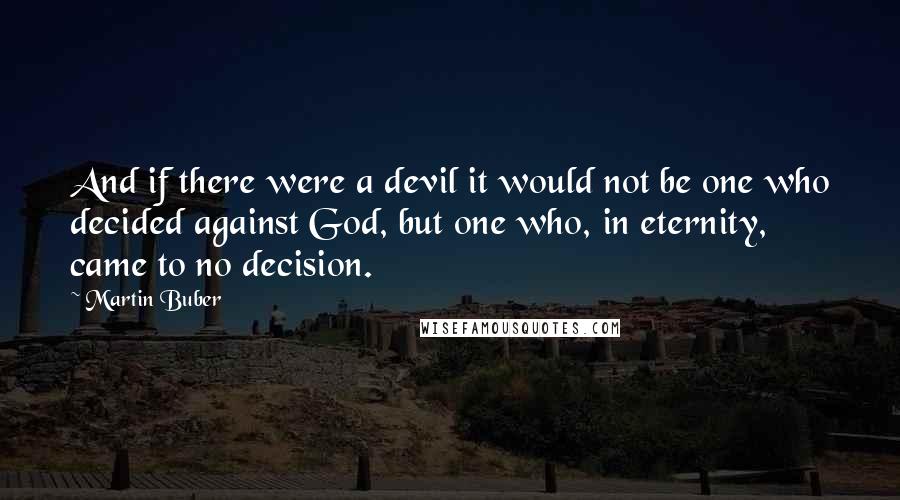 Martin Buber Quotes: And if there were a devil it would not be one who decided against God, but one who, in eternity, came to no decision.