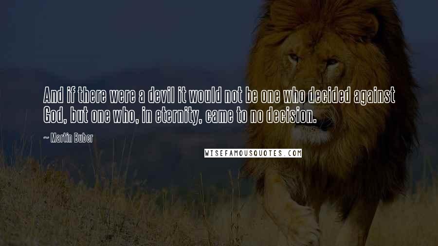 Martin Buber Quotes: And if there were a devil it would not be one who decided against God, but one who, in eternity, came to no decision.