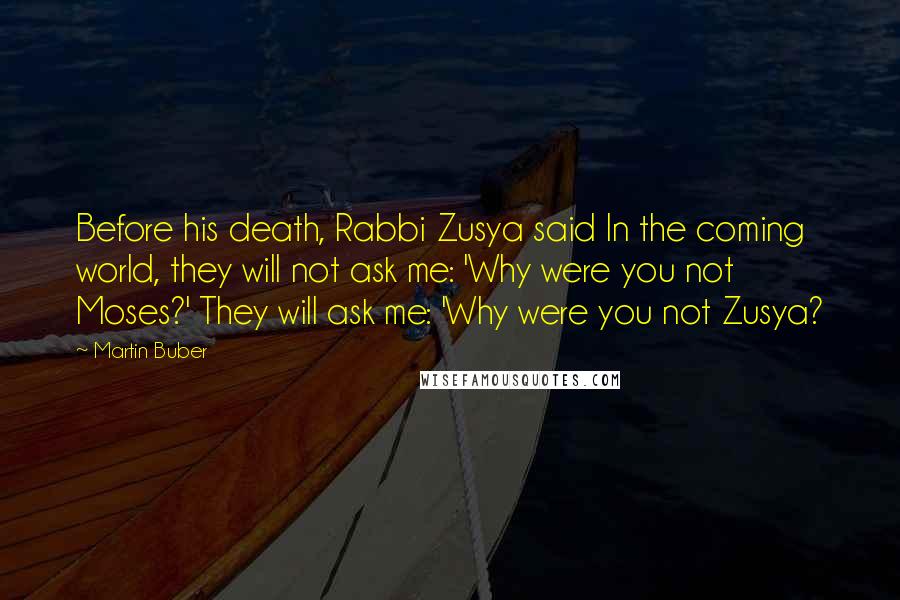 Martin Buber Quotes: Before his death, Rabbi Zusya said In the coming world, they will not ask me: 'Why were you not Moses?' They will ask me: 'Why were you not Zusya?