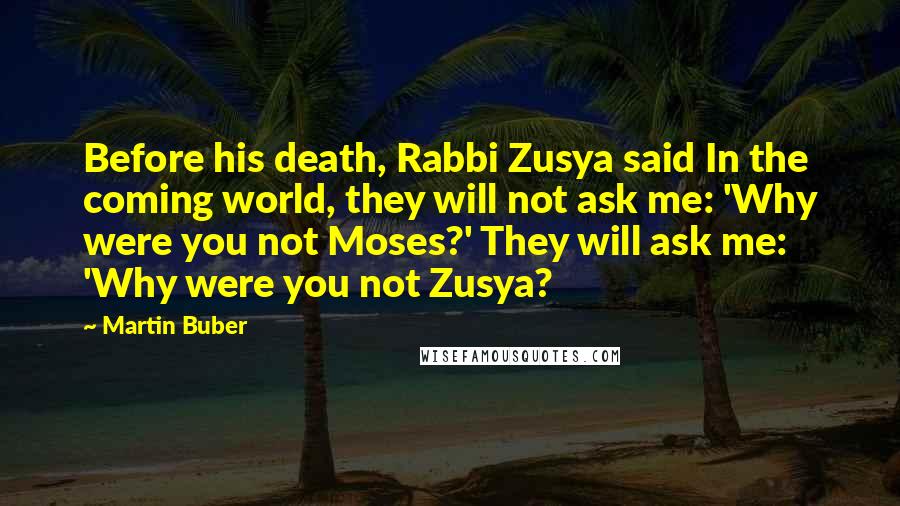 Martin Buber Quotes: Before his death, Rabbi Zusya said In the coming world, they will not ask me: 'Why were you not Moses?' They will ask me: 'Why were you not Zusya?
