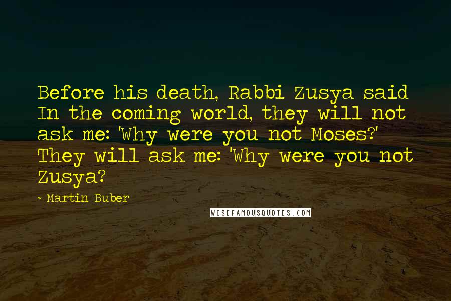 Martin Buber Quotes: Before his death, Rabbi Zusya said In the coming world, they will not ask me: 'Why were you not Moses?' They will ask me: 'Why were you not Zusya?