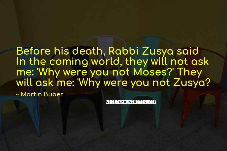 Martin Buber Quotes: Before his death, Rabbi Zusya said In the coming world, they will not ask me: 'Why were you not Moses?' They will ask me: 'Why were you not Zusya?
