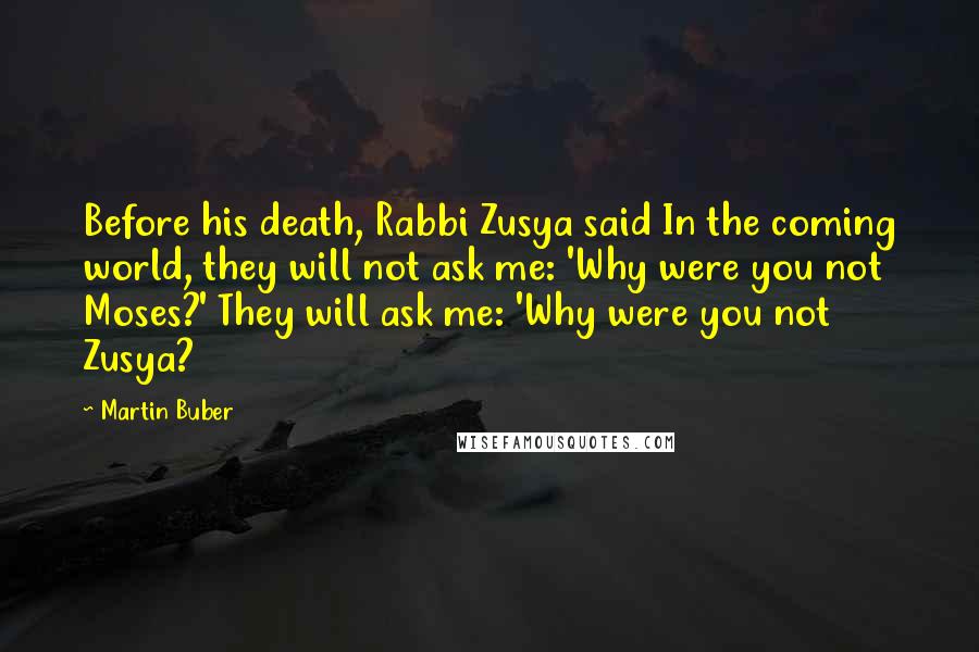 Martin Buber Quotes: Before his death, Rabbi Zusya said In the coming world, they will not ask me: 'Why were you not Moses?' They will ask me: 'Why were you not Zusya?
