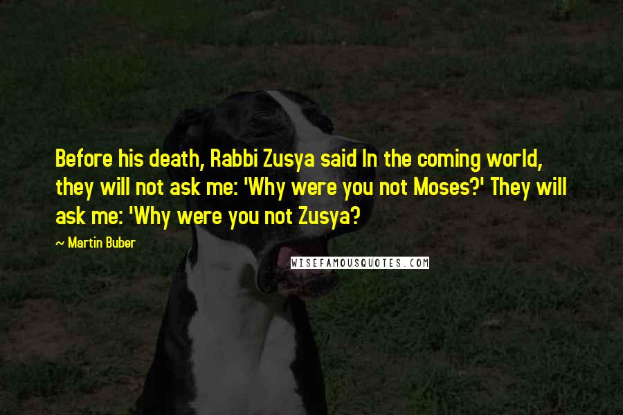 Martin Buber Quotes: Before his death, Rabbi Zusya said In the coming world, they will not ask me: 'Why were you not Moses?' They will ask me: 'Why were you not Zusya?