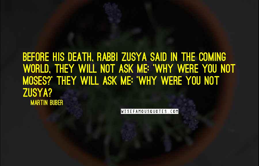 Martin Buber Quotes: Before his death, Rabbi Zusya said In the coming world, they will not ask me: 'Why were you not Moses?' They will ask me: 'Why were you not Zusya?