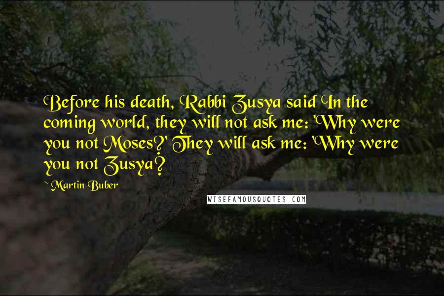 Martin Buber Quotes: Before his death, Rabbi Zusya said In the coming world, they will not ask me: 'Why were you not Moses?' They will ask me: 'Why were you not Zusya?