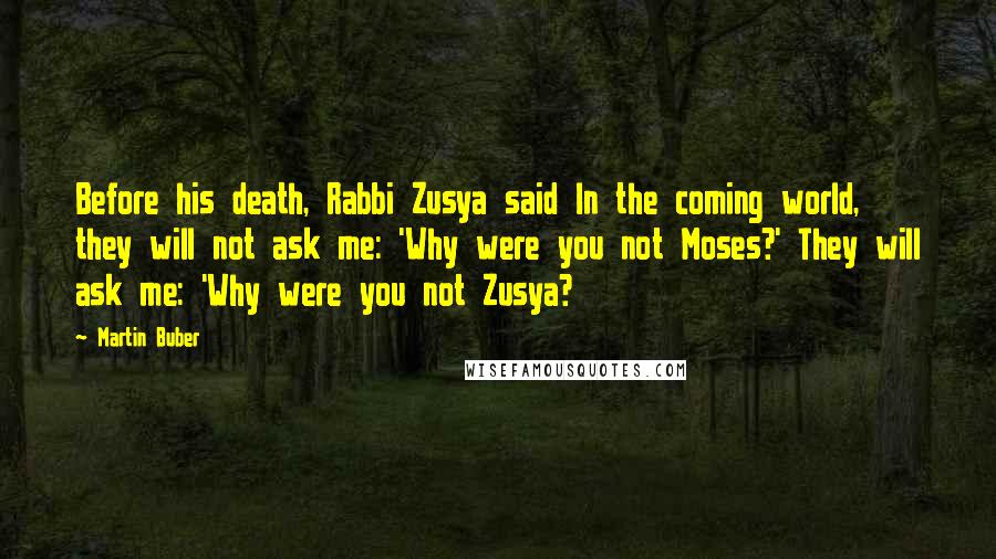Martin Buber Quotes: Before his death, Rabbi Zusya said In the coming world, they will not ask me: 'Why were you not Moses?' They will ask me: 'Why were you not Zusya?