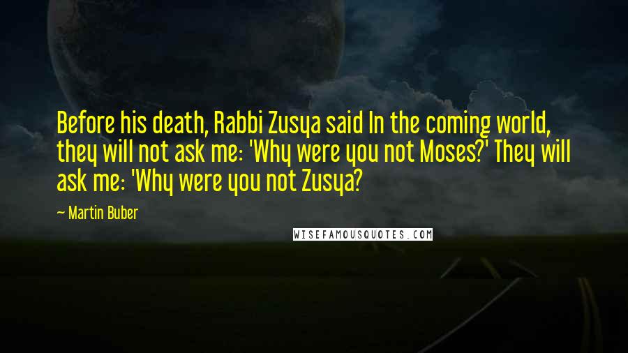 Martin Buber Quotes: Before his death, Rabbi Zusya said In the coming world, they will not ask me: 'Why were you not Moses?' They will ask me: 'Why were you not Zusya?