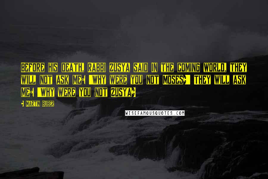 Martin Buber Quotes: Before his death, Rabbi Zusya said In the coming world, they will not ask me: 'Why were you not Moses?' They will ask me: 'Why were you not Zusya?