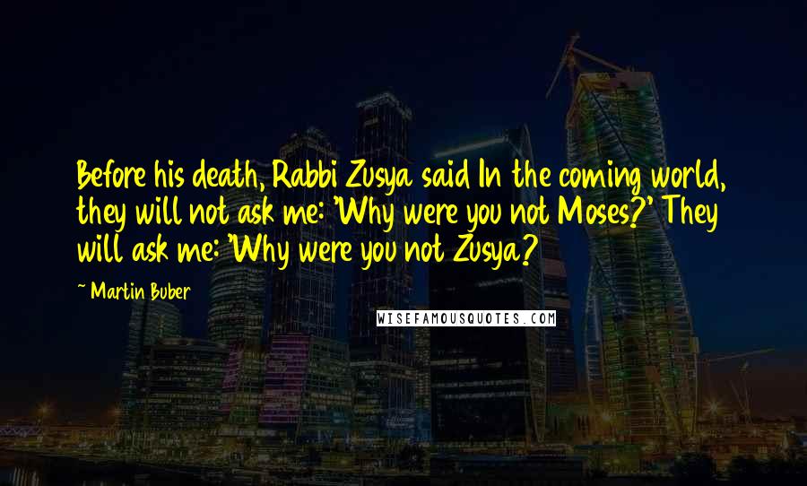 Martin Buber Quotes: Before his death, Rabbi Zusya said In the coming world, they will not ask me: 'Why were you not Moses?' They will ask me: 'Why were you not Zusya?