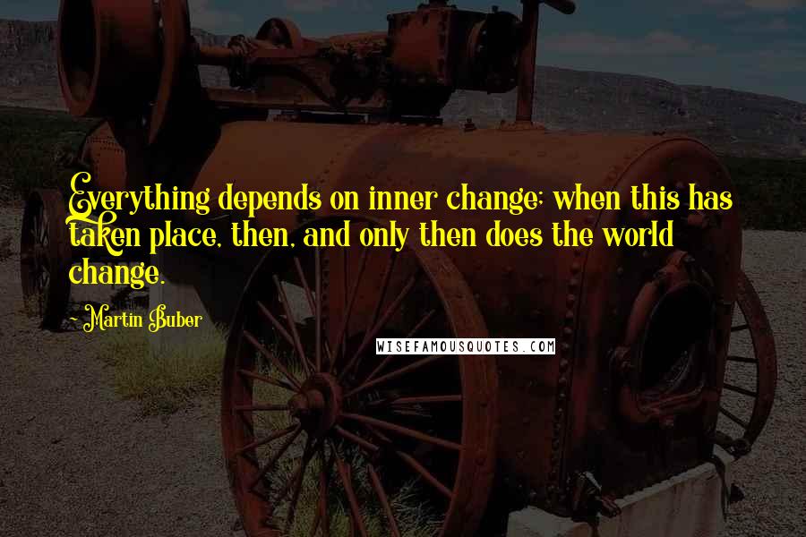 Martin Buber Quotes: Everything depends on inner change; when this has taken place, then, and only then does the world change.