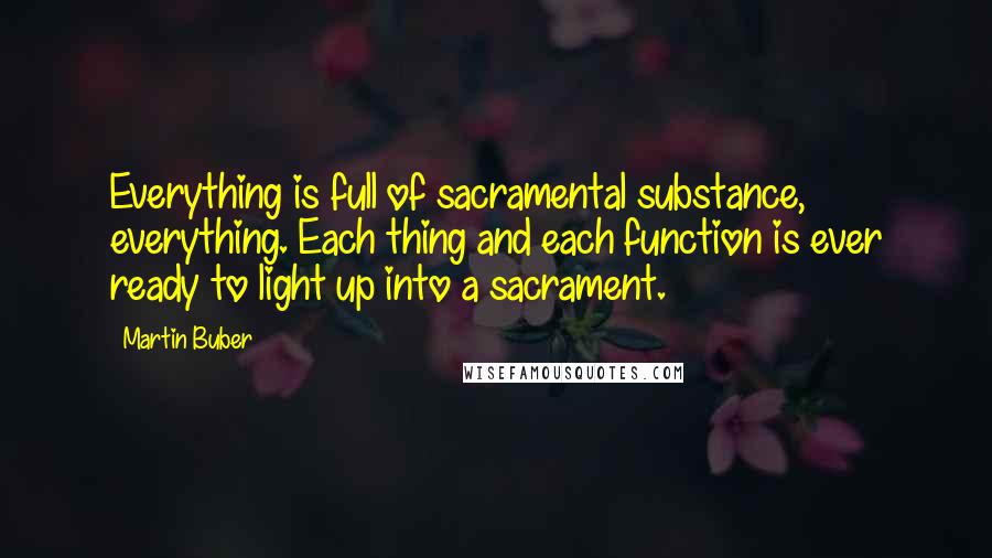 Martin Buber Quotes: Everything is full of sacramental substance, everything. Each thing and each function is ever ready to light up into a sacrament.