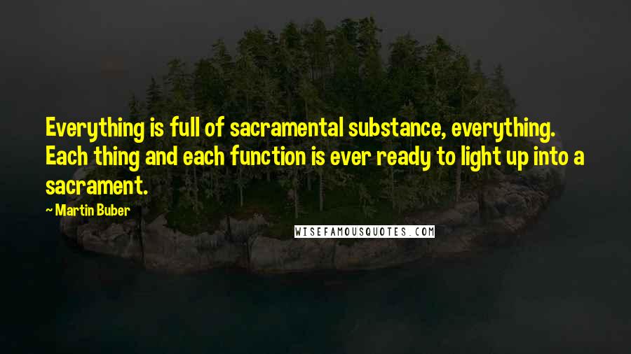 Martin Buber Quotes: Everything is full of sacramental substance, everything. Each thing and each function is ever ready to light up into a sacrament.