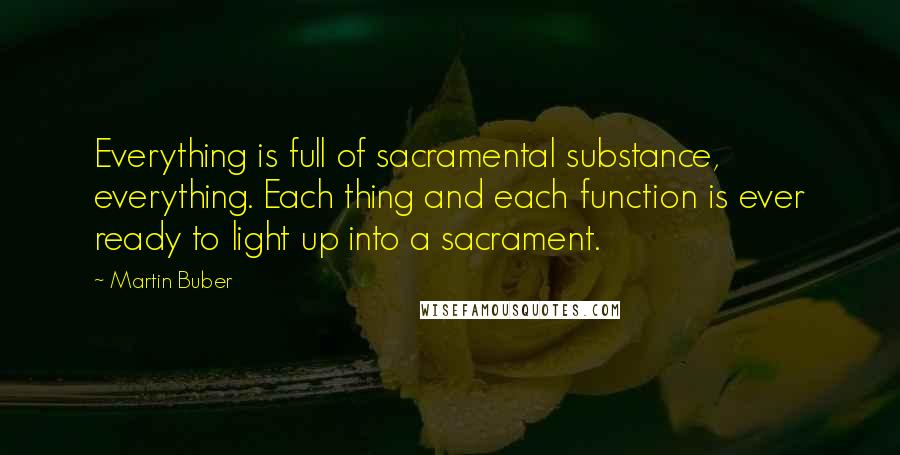 Martin Buber Quotes: Everything is full of sacramental substance, everything. Each thing and each function is ever ready to light up into a sacrament.