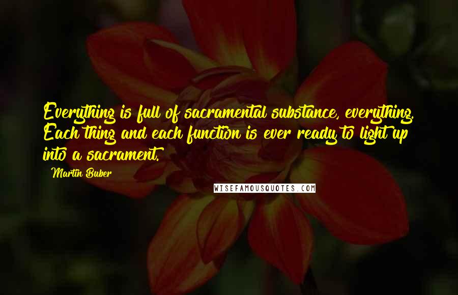Martin Buber Quotes: Everything is full of sacramental substance, everything. Each thing and each function is ever ready to light up into a sacrament.