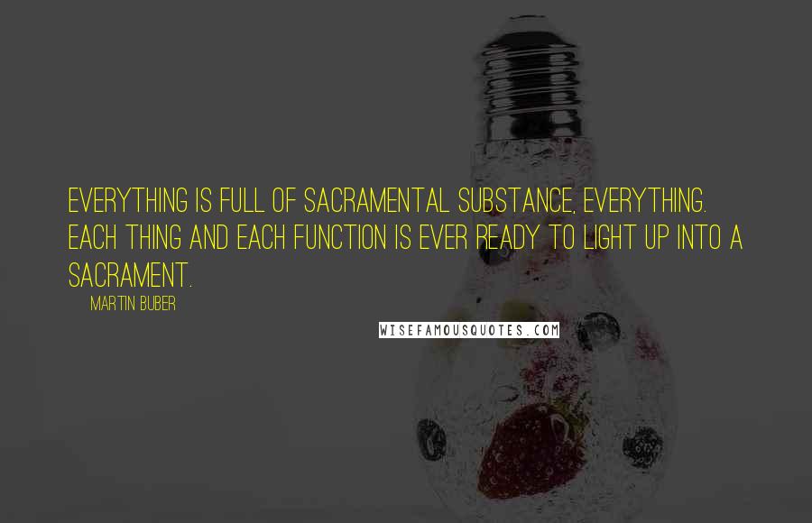 Martin Buber Quotes: Everything is full of sacramental substance, everything. Each thing and each function is ever ready to light up into a sacrament.
