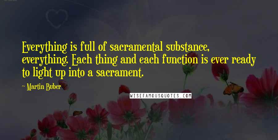 Martin Buber Quotes: Everything is full of sacramental substance, everything. Each thing and each function is ever ready to light up into a sacrament.