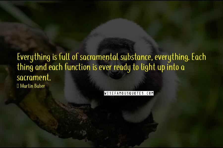 Martin Buber Quotes: Everything is full of sacramental substance, everything. Each thing and each function is ever ready to light up into a sacrament.