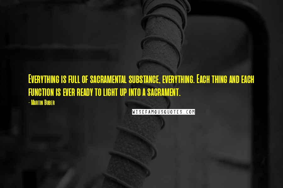 Martin Buber Quotes: Everything is full of sacramental substance, everything. Each thing and each function is ever ready to light up into a sacrament.