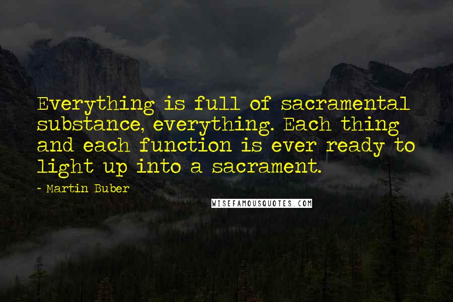Martin Buber Quotes: Everything is full of sacramental substance, everything. Each thing and each function is ever ready to light up into a sacrament.