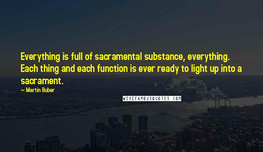 Martin Buber Quotes: Everything is full of sacramental substance, everything. Each thing and each function is ever ready to light up into a sacrament.