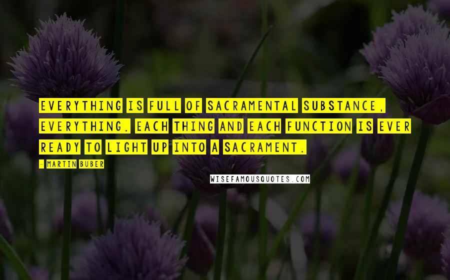 Martin Buber Quotes: Everything is full of sacramental substance, everything. Each thing and each function is ever ready to light up into a sacrament.