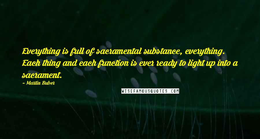 Martin Buber Quotes: Everything is full of sacramental substance, everything. Each thing and each function is ever ready to light up into a sacrament.