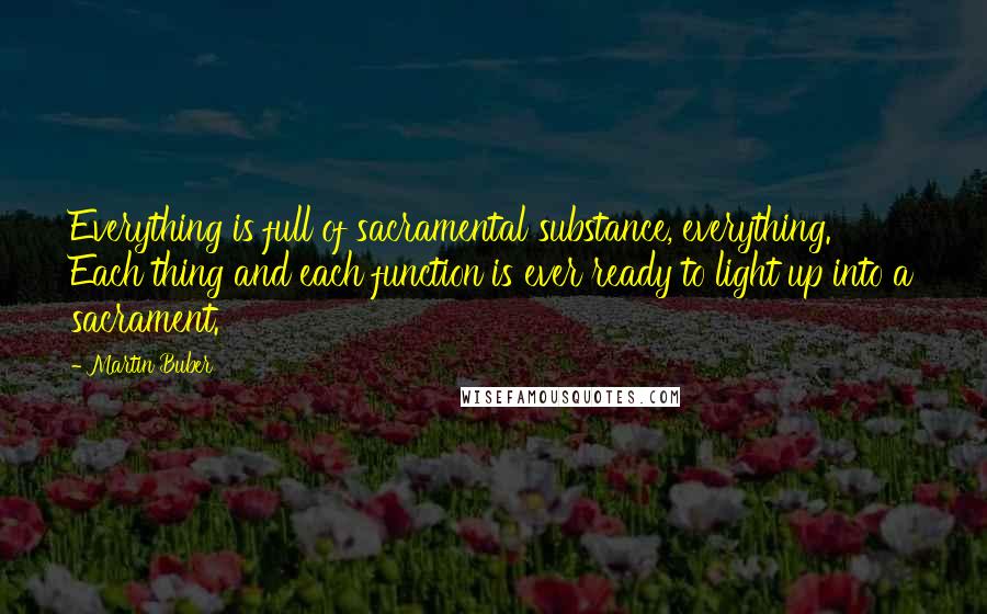 Martin Buber Quotes: Everything is full of sacramental substance, everything. Each thing and each function is ever ready to light up into a sacrament.