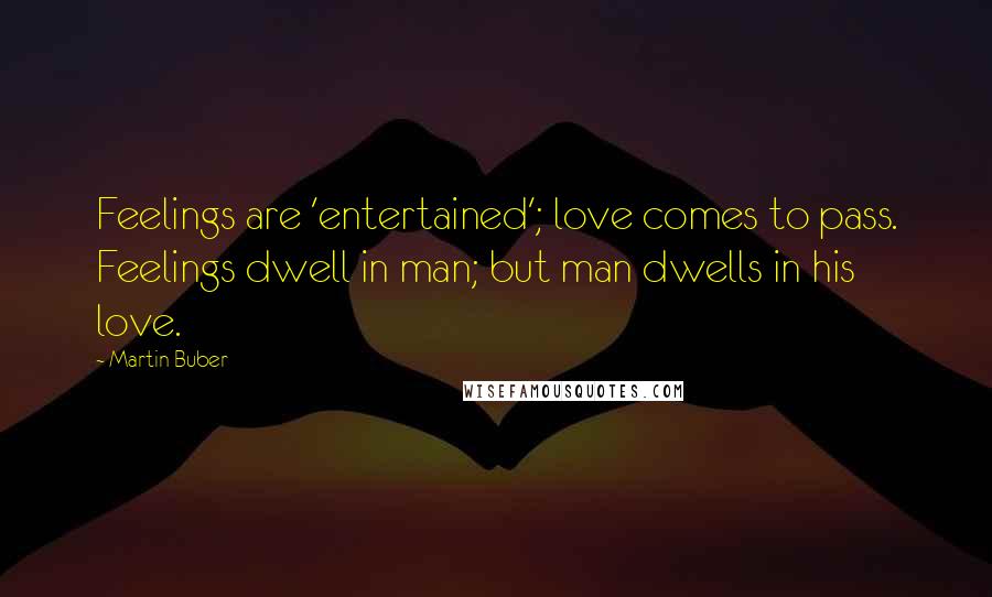 Martin Buber Quotes: Feelings are 'entertained'; love comes to pass. Feelings dwell in man; but man dwells in his love.