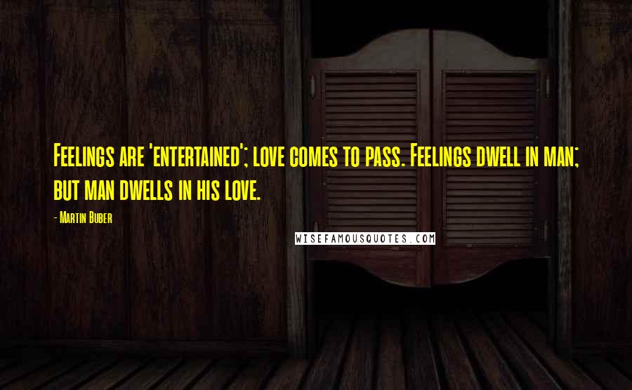 Martin Buber Quotes: Feelings are 'entertained'; love comes to pass. Feelings dwell in man; but man dwells in his love.