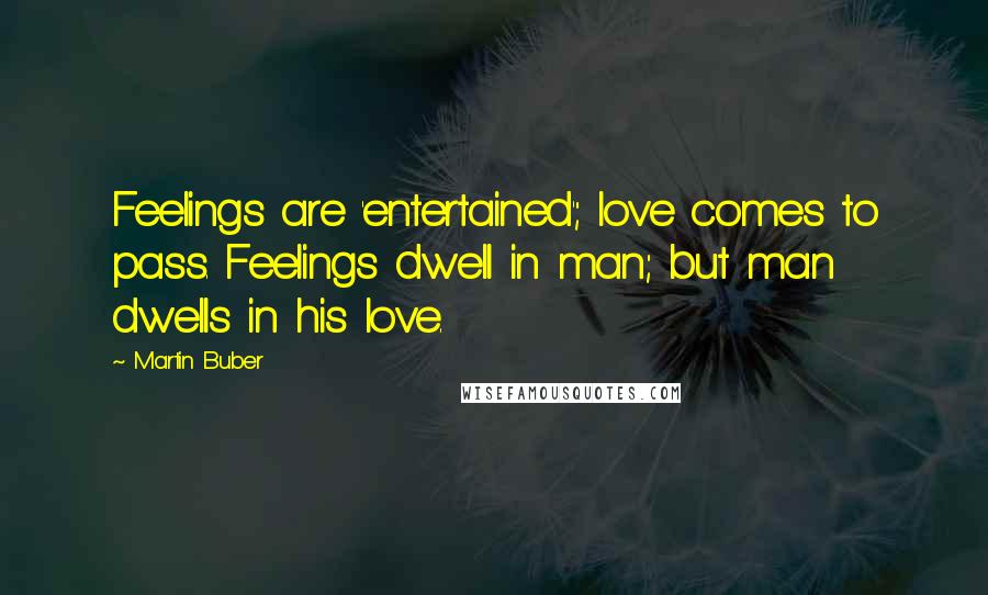 Martin Buber Quotes: Feelings are 'entertained'; love comes to pass. Feelings dwell in man; but man dwells in his love.