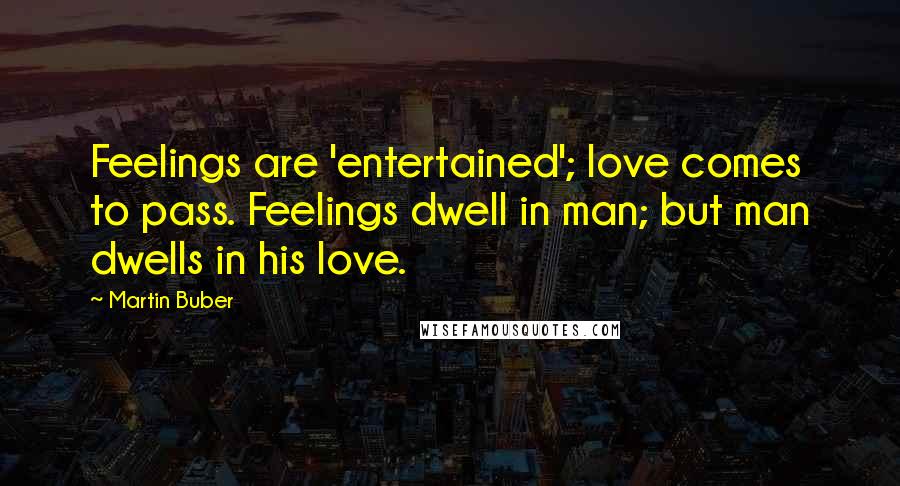 Martin Buber Quotes: Feelings are 'entertained'; love comes to pass. Feelings dwell in man; but man dwells in his love.