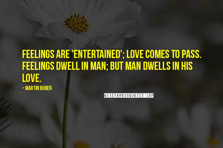 Martin Buber Quotes: Feelings are 'entertained'; love comes to pass. Feelings dwell in man; but man dwells in his love.