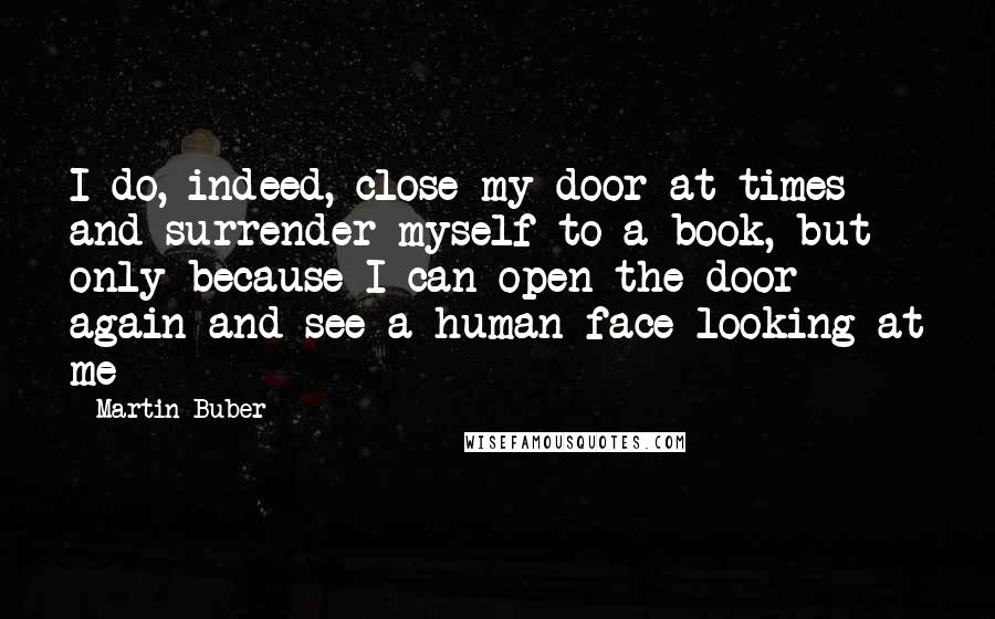 Martin Buber Quotes: I do, indeed, close my door at times and surrender myself to a book, but only because I can open the door again and see a human face looking at me