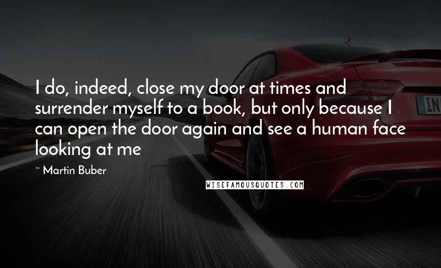 Martin Buber Quotes: I do, indeed, close my door at times and surrender myself to a book, but only because I can open the door again and see a human face looking at me