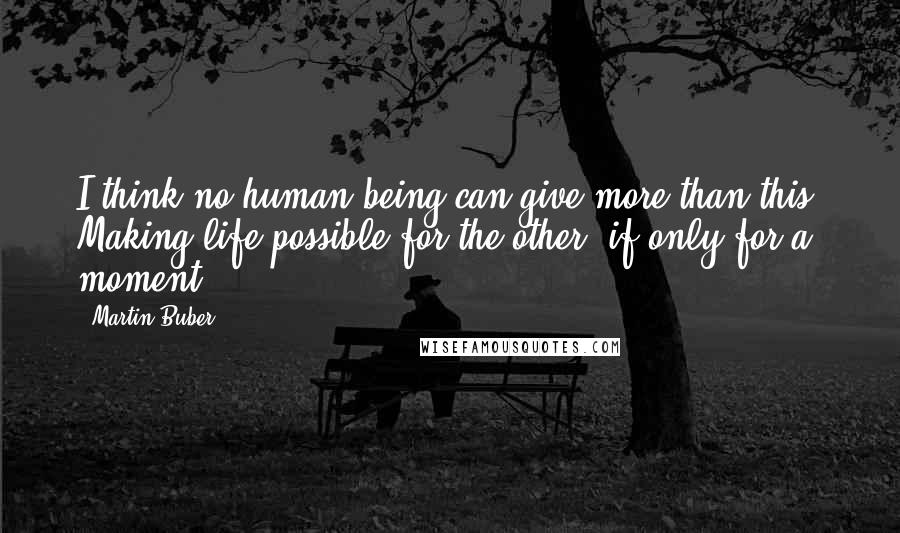 Martin Buber Quotes: I think no human being can give more than this. Making life possible for the other, if only for a moment.