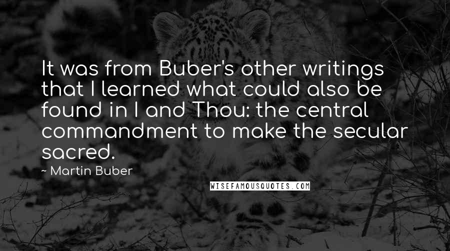 Martin Buber Quotes: It was from Buber's other writings that I learned what could also be found in I and Thou: the central commandment to make the secular sacred.