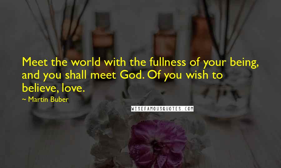 Martin Buber Quotes: Meet the world with the fullness of your being, and you shall meet God. Of you wish to believe, love.