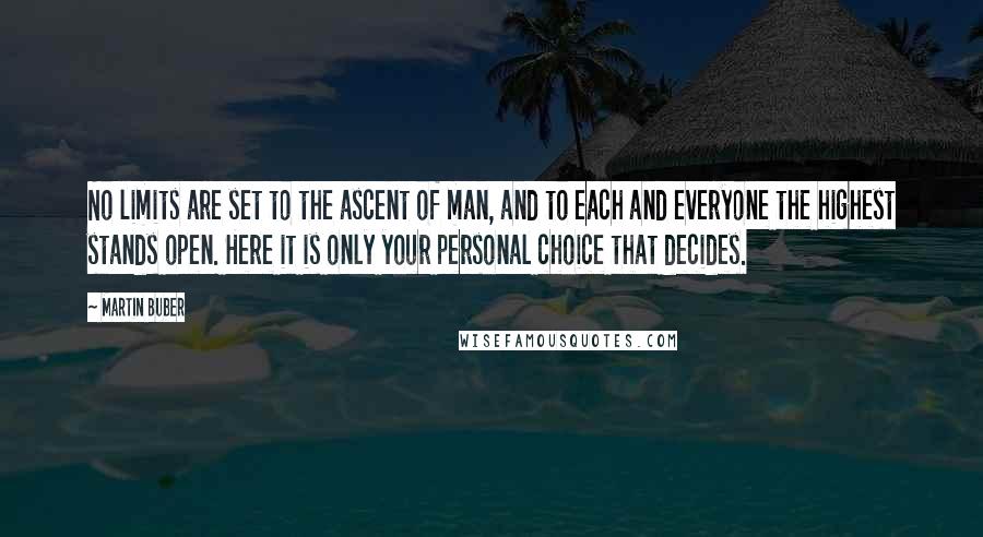 Martin Buber Quotes: No limits are set to the ascent of man, and to each and everyone the highest stands open. Here it is only your personal choice that decides.