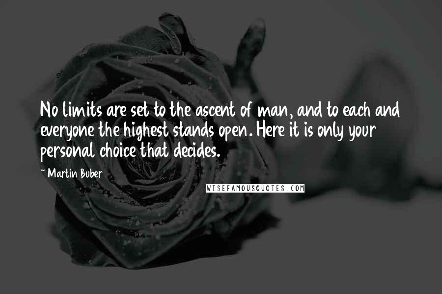 Martin Buber Quotes: No limits are set to the ascent of man, and to each and everyone the highest stands open. Here it is only your personal choice that decides.