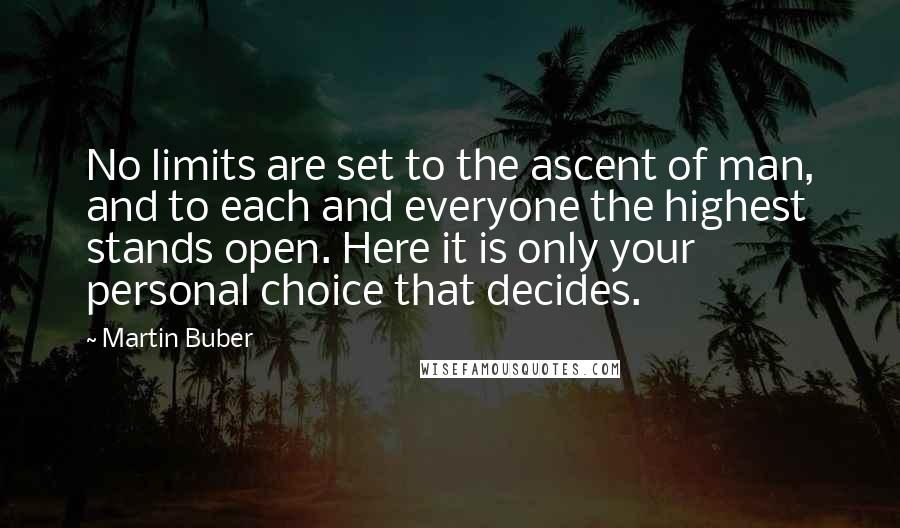 Martin Buber Quotes: No limits are set to the ascent of man, and to each and everyone the highest stands open. Here it is only your personal choice that decides.