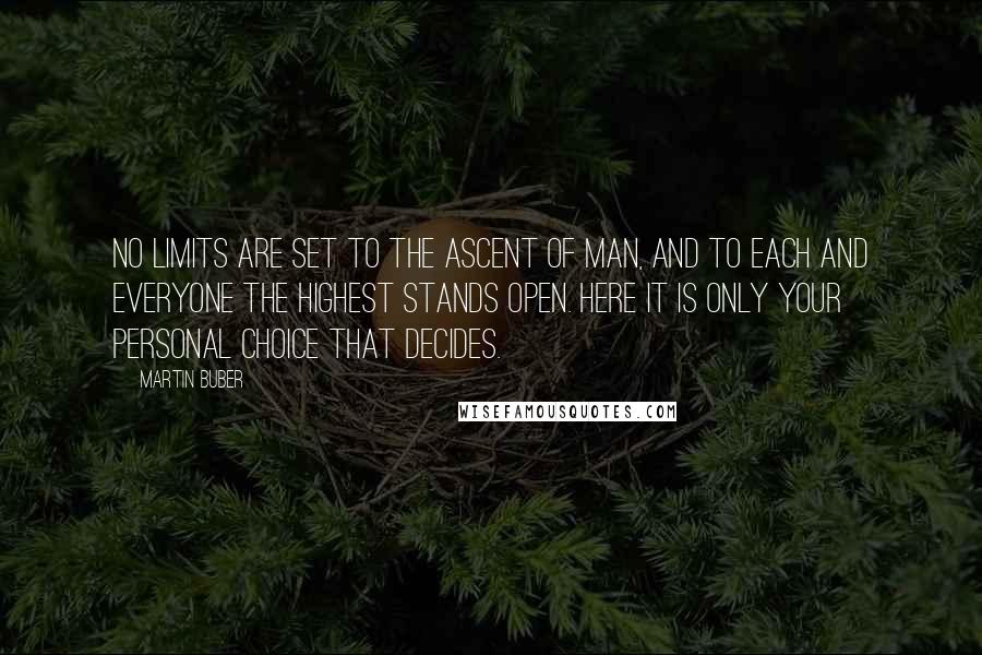 Martin Buber Quotes: No limits are set to the ascent of man, and to each and everyone the highest stands open. Here it is only your personal choice that decides.