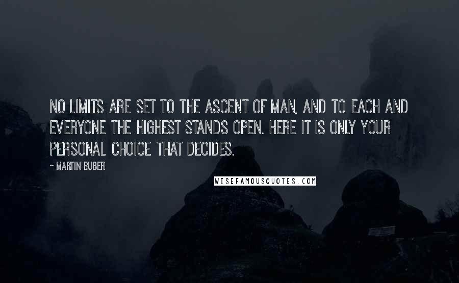 Martin Buber Quotes: No limits are set to the ascent of man, and to each and everyone the highest stands open. Here it is only your personal choice that decides.