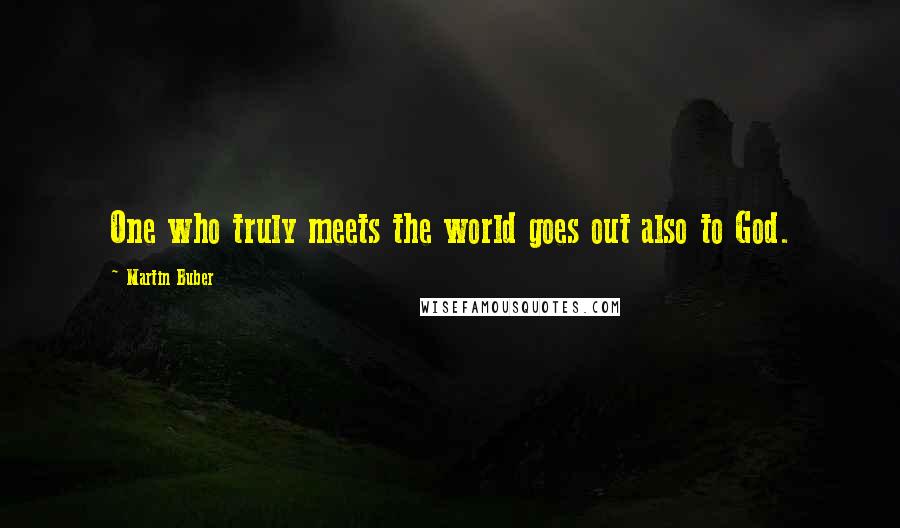 Martin Buber Quotes: One who truly meets the world goes out also to God.