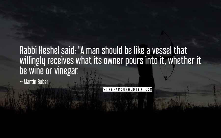 Martin Buber Quotes: Rabbi Heshel said: "A man should be like a vessel that willingly receives what its owner pours into it, whether it be wine or vinegar.