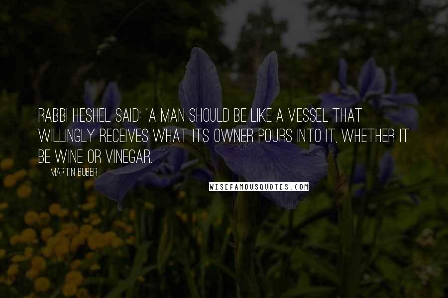 Martin Buber Quotes: Rabbi Heshel said: "A man should be like a vessel that willingly receives what its owner pours into it, whether it be wine or vinegar.