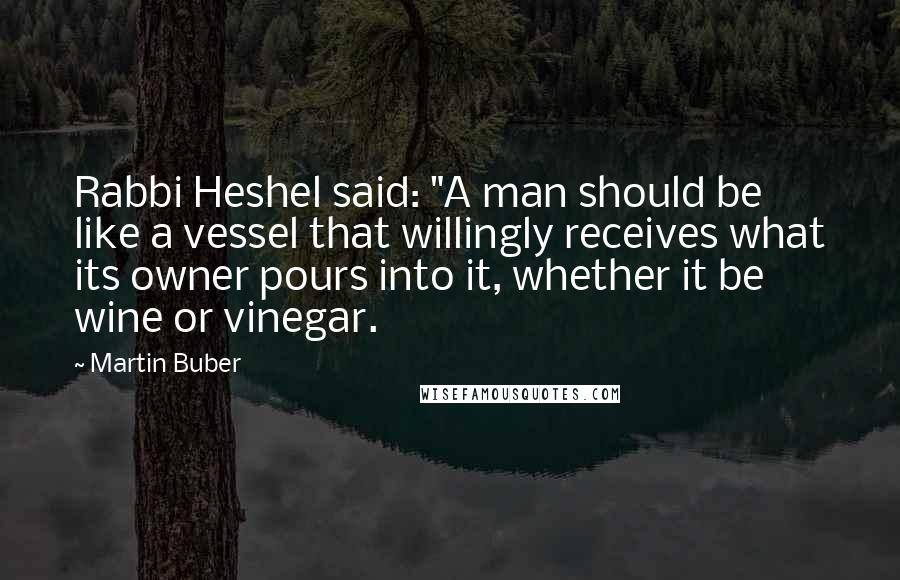 Martin Buber Quotes: Rabbi Heshel said: "A man should be like a vessel that willingly receives what its owner pours into it, whether it be wine or vinegar.