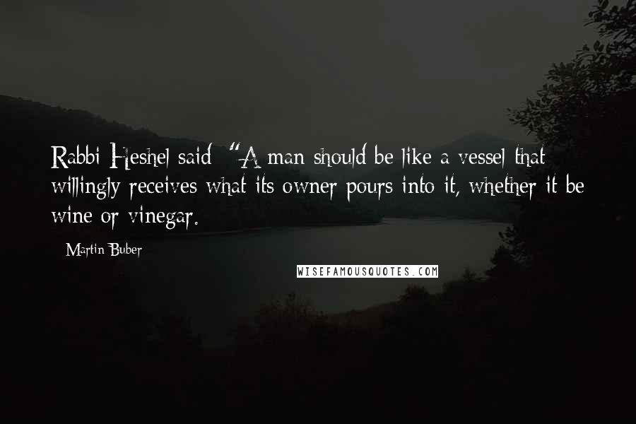 Martin Buber Quotes: Rabbi Heshel said: "A man should be like a vessel that willingly receives what its owner pours into it, whether it be wine or vinegar.