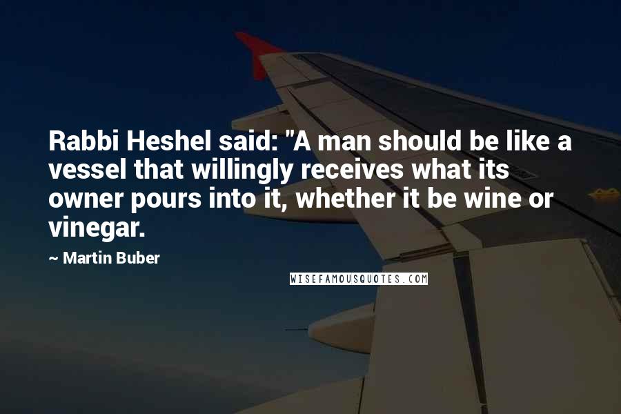 Martin Buber Quotes: Rabbi Heshel said: "A man should be like a vessel that willingly receives what its owner pours into it, whether it be wine or vinegar.